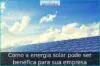 Como a energia solar pode ser benéfica para sua empresa Como a energia solar pode ser benéfica para sua empresa